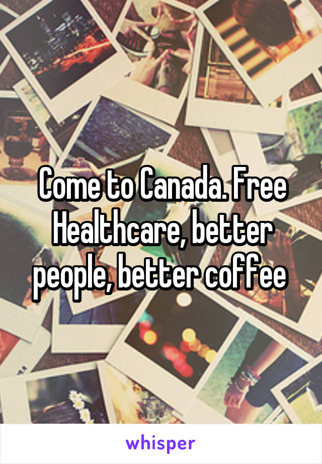 Come to Canada. Free Healthcare, better people, better coffee 