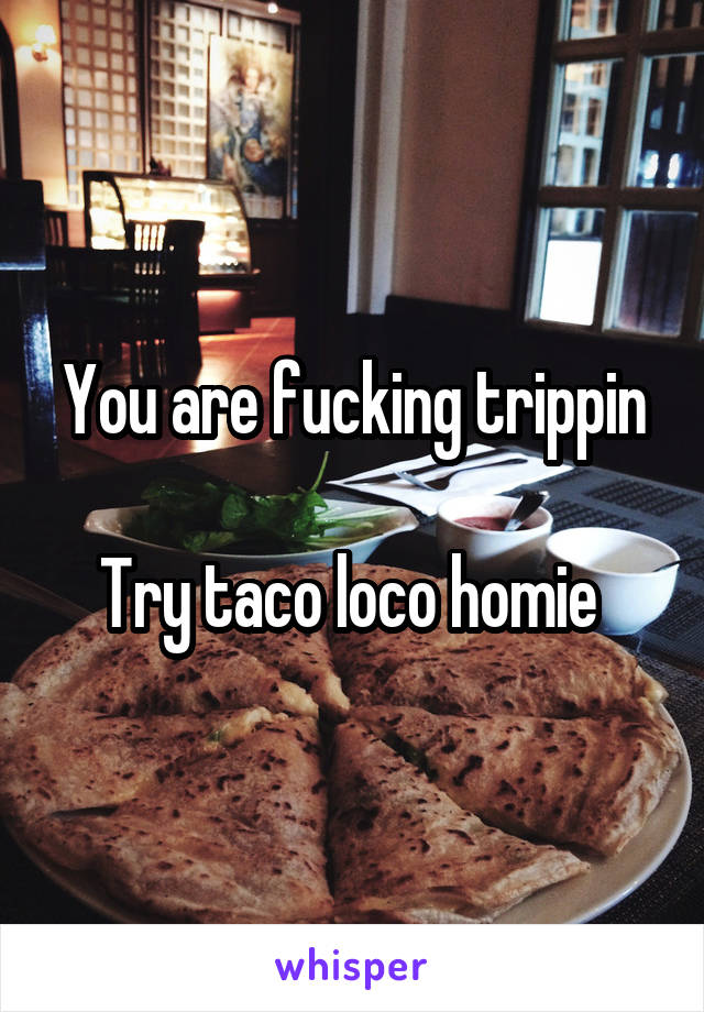 You are fucking trippin

Try taco loco homie 