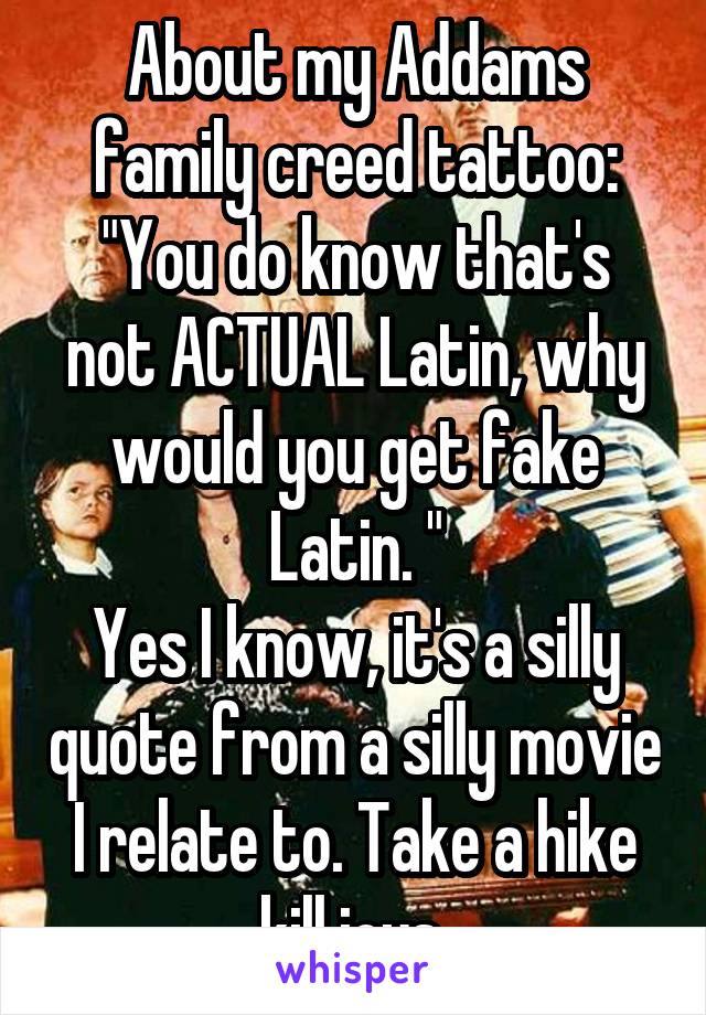 About my Addams family creed tattoo:
"You do know that's not ACTUAL Latin, why would you get fake Latin. "
Yes I know, it's a silly quote from a silly movie I relate to. Take a hike kill joys 