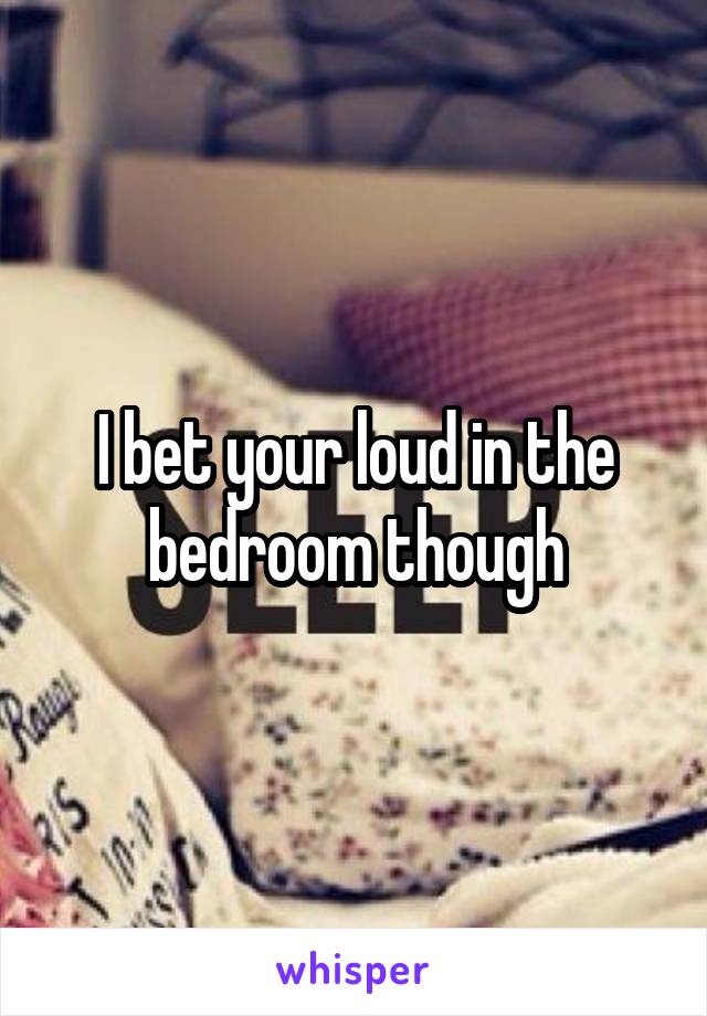 I bet your loud in the bedroom though