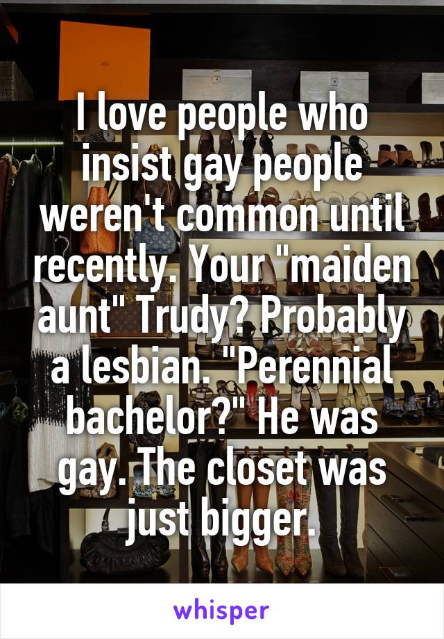 I love people who insist gay people weren't common until recently. Your "maiden aunt" Trudy? Probably a lesbian. "Perennial bachelor?" He was gay. The closet was just bigger.