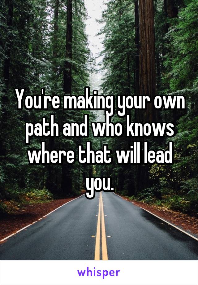 You're making your own path and who knows where that will lead you.