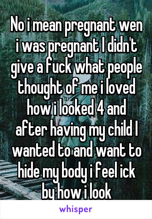 No i mean pregnant wen i was pregnant I didn't give a fuck what people thought of me i loved how i looked 4 and after having my child I wanted to and want to hide my body i feel ick by how i look