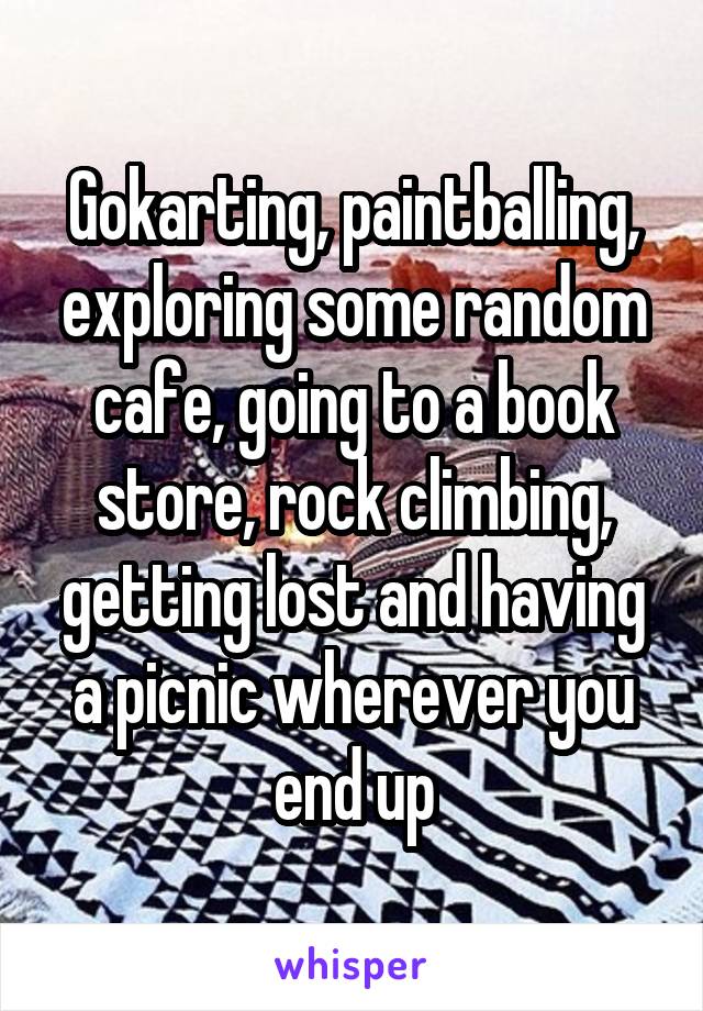 Gokarting, paintballing, exploring some random cafe, going to a book store, rock climbing, getting lost and having a picnic wherever you end up