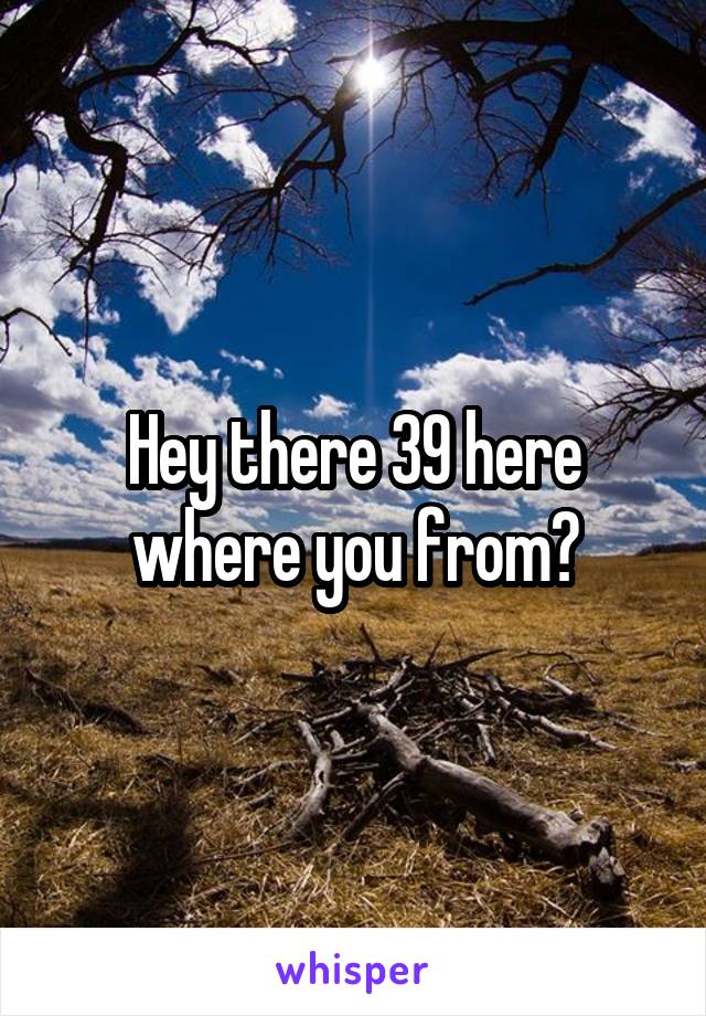 Hey there 39 here where you from?