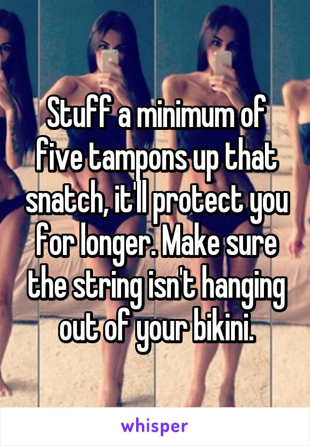 Stuff a minimum of five tampons up that snatch, it'll protect you for longer. Make sure the string isn't hanging out of your bikini.