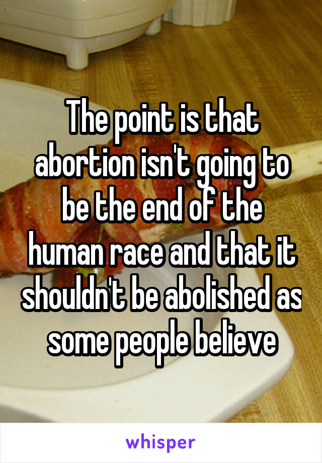 The point is that abortion isn't going to be the end of the human race and that it shouldn't be abolished as some people believe