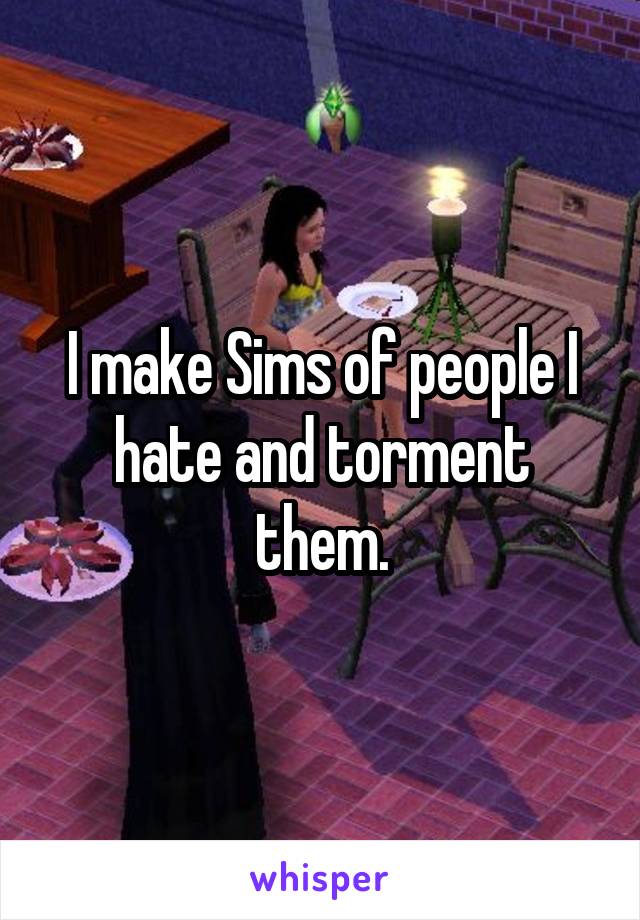 I make Sims of people I hate and torment them.