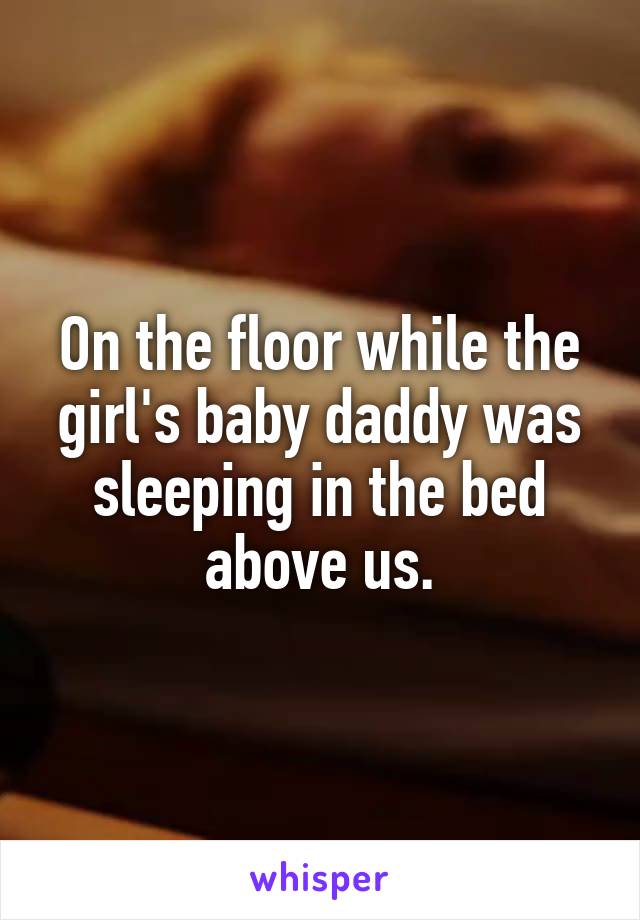 On the floor while the girl's baby daddy was sleeping in the bed above us.