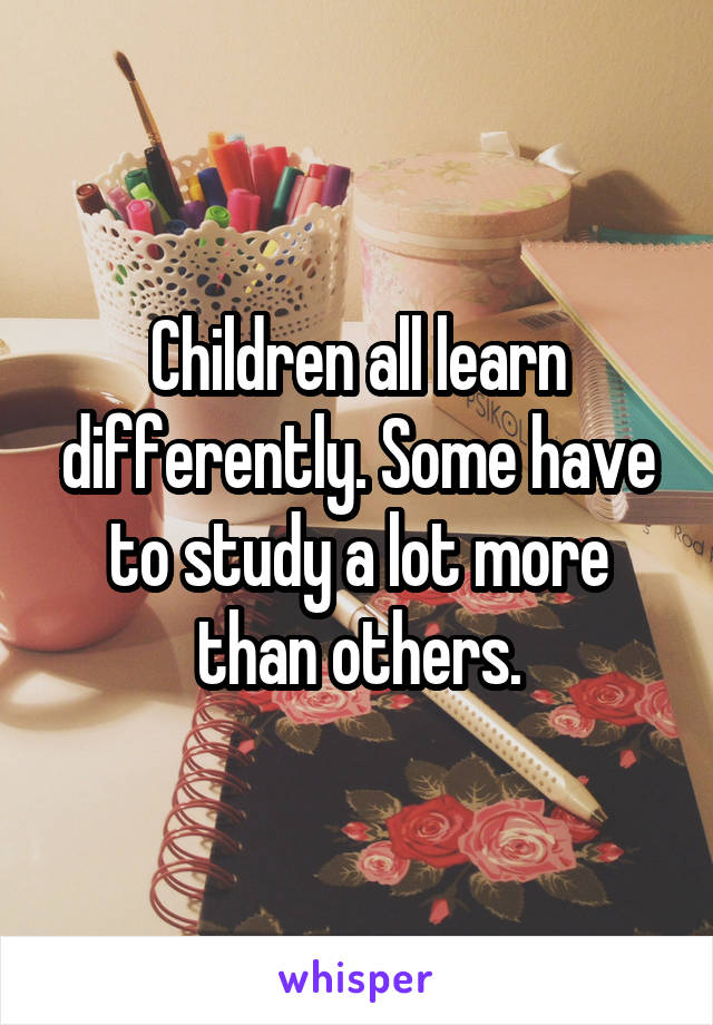 Children all learn differently. Some have to study a lot more than others.