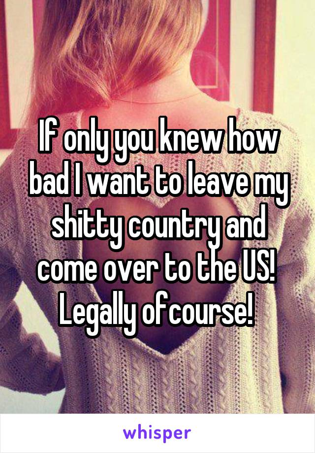 If only you knew how bad I want to leave my shitty country and come over to the US! 
Legally ofcourse! 