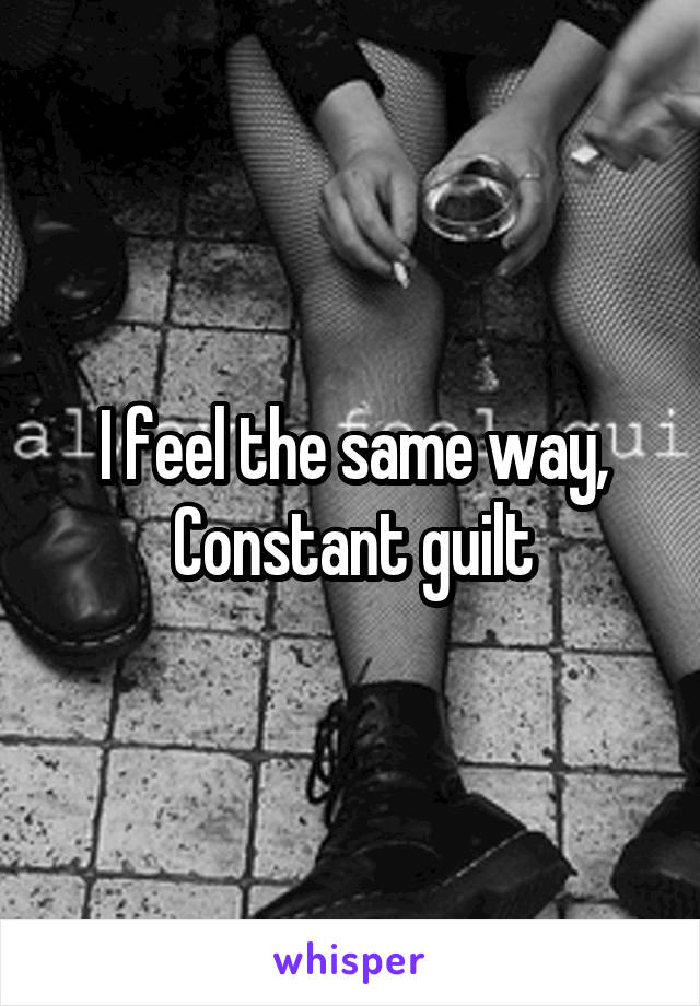 I feel the same way,
Constant guilt