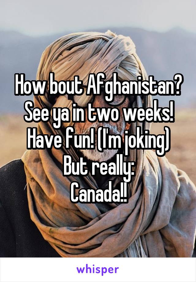 How bout Afghanistan? See ya in two weeks! Have fun! (I'm joking)
But really:
Canada!!