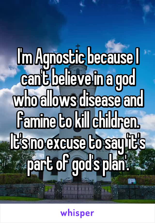 I'm Agnostic because I can't believe in a god who allows disease and famine to kill children. It's no excuse to say 'it's part of god's plan'.