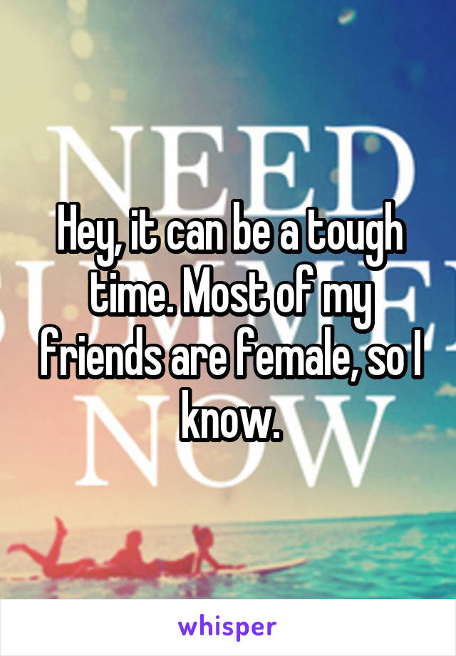 Hey, it can be a tough time. Most of my friends are female, so I know.