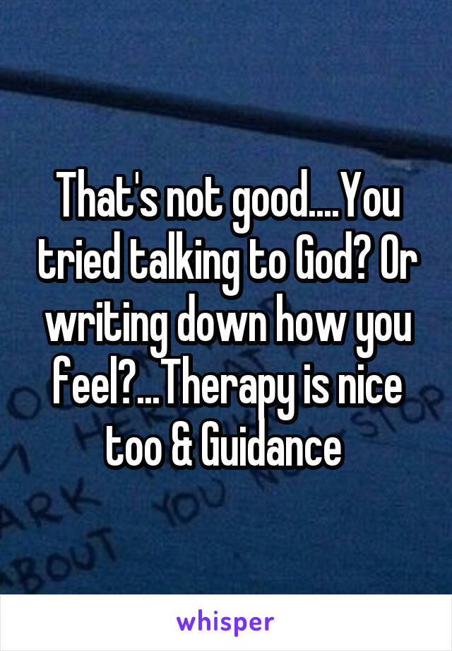 That's not good....You tried talking to God? Or writing down how you feel?...Therapy is nice too & Guidance 