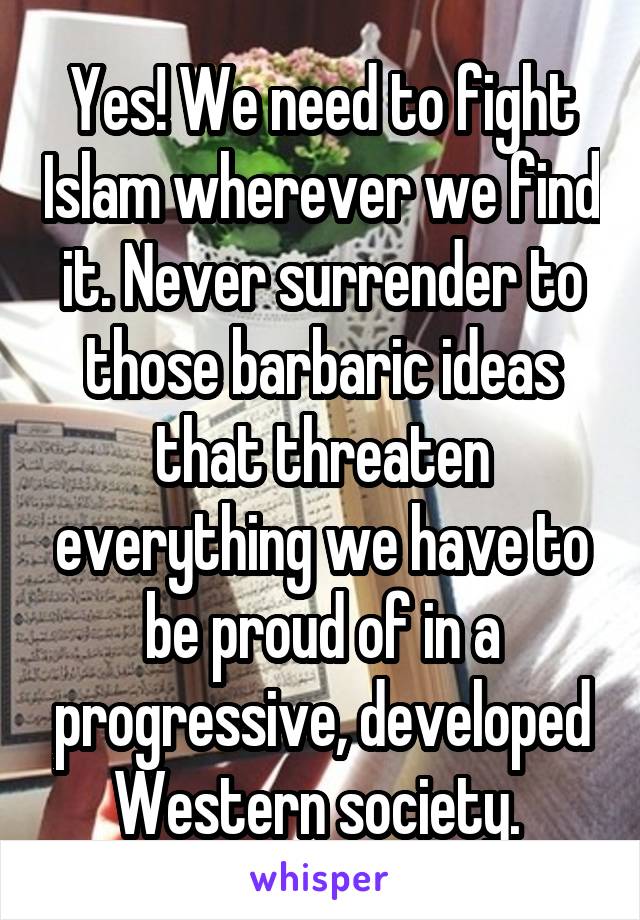 Yes! We need to fight Islam wherever we find it. Never surrender to those barbaric ideas that threaten everything we have to be proud of in a progressive, developed Western society. 