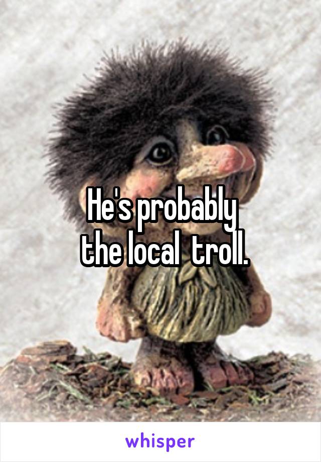 He's probably
 the local  troll.