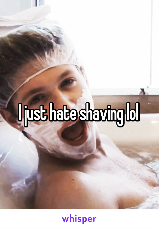 I just hate shaving lol 