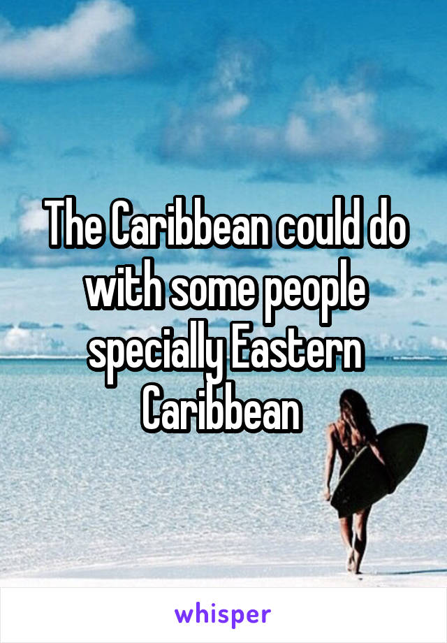 The Caribbean could do with some people specially Eastern Caribbean 