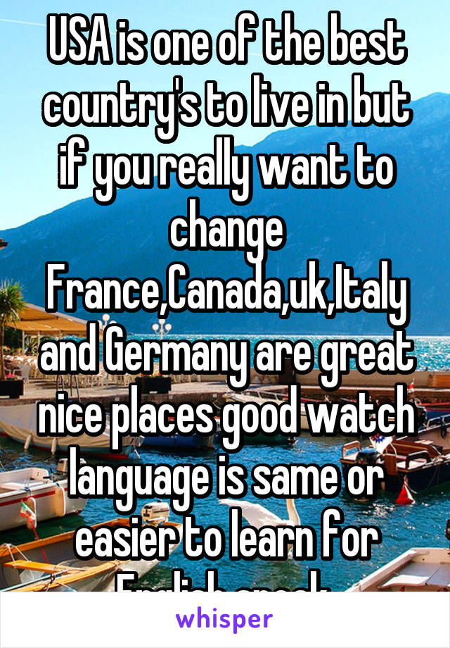 USA is one of the best country's to live in but if you really want to change France,Canada,uk,Italy and Germany are great nice places good watch language is same or easier to learn for English speak 