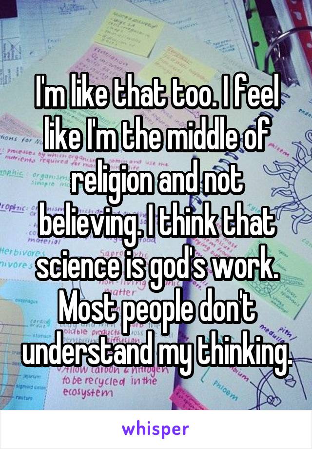 I'm like that too. I feel like I'm the middle of religion and not believing. I think that science is god's work. Most people don't understand my thinking.
