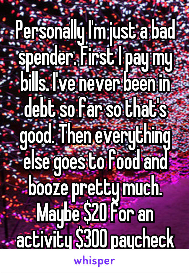 Personally I'm just a bad spender. First I pay my bills. I've never been in debt so far so that's good. Then everything else goes to food and booze pretty much. Maybe $20 for an activity $300 paycheck