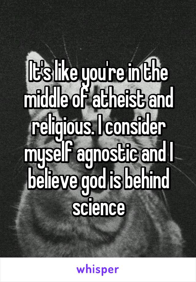 It's like you're in the middle of atheist and religious. I consider myself agnostic and I believe god is behind science