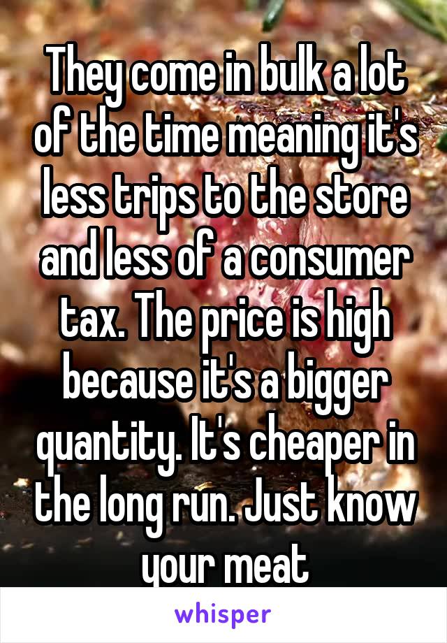 They come in bulk a lot of the time meaning it's less trips to the store and less of a consumer tax. The price is high because it's a bigger quantity. It's cheaper in the long run. Just know your meat
