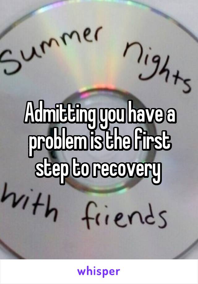 Admitting you have a problem is the first step to recovery 