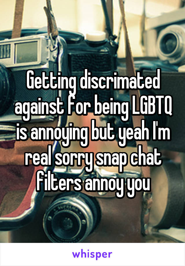 Getting discrimated against for being LGBTQ is annoying but yeah I'm real sorry snap chat filters annoy you