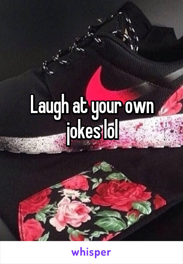 Laugh at your own jokes lol
