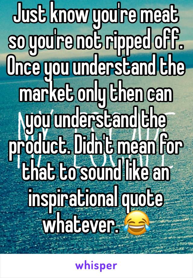 Just know you're meat so you're not ripped off. Once you understand the market only then can you understand the product. Didn't mean for that to sound like an inspirational quote whatever. 😂