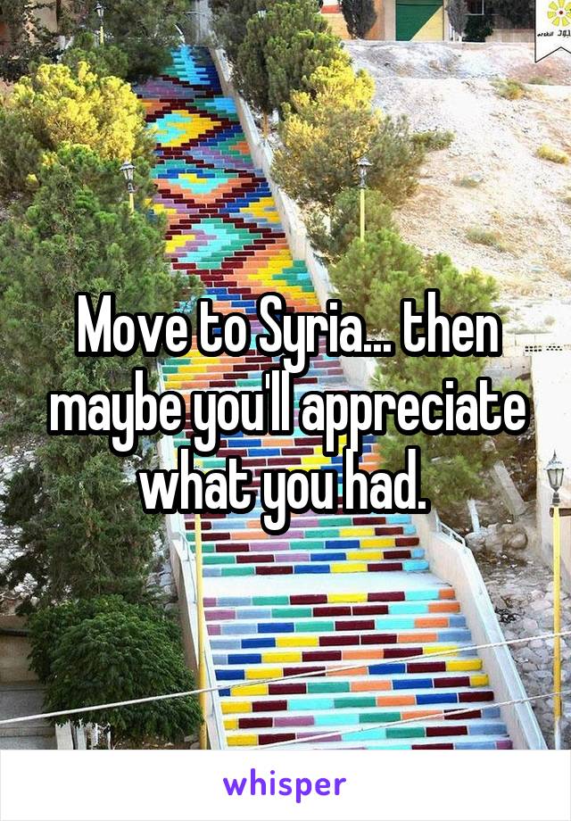 Move to Syria... then maybe you'll appreciate what you had. 