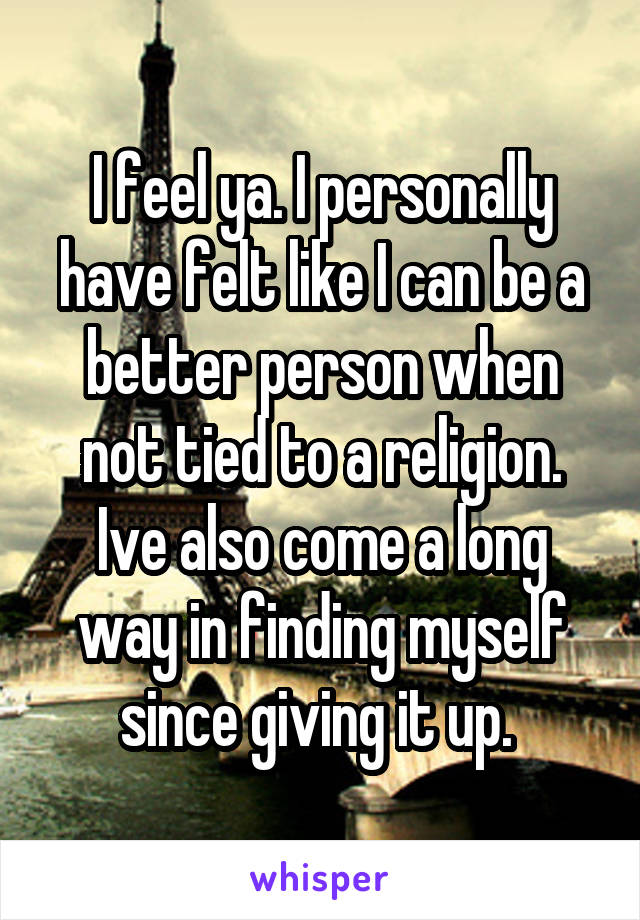 I feel ya. I personally have felt like I can be a better person when not tied to a religion. Ive also come a long way in finding myself since giving it up. 