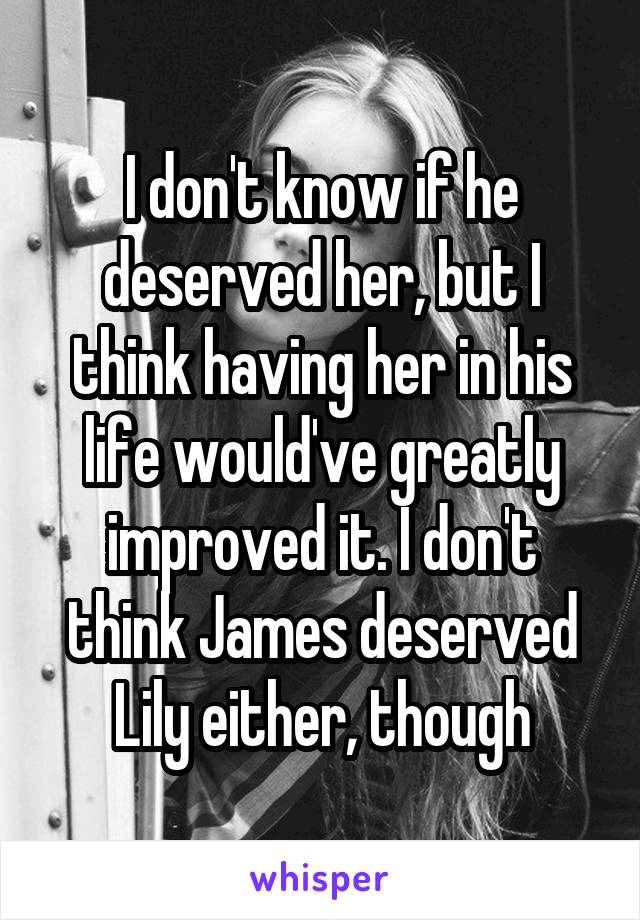 I don't know if he deserved her, but I think having her in his life would've greatly improved it. I don't think James deserved Lily either, though