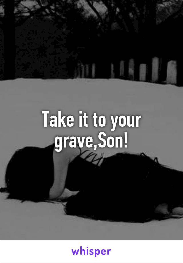 Take it to your grave,Son!