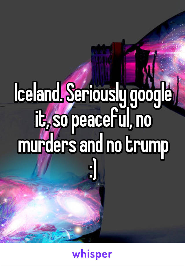 Iceland. Seriously google it, so peaceful, no murders and no trump :)