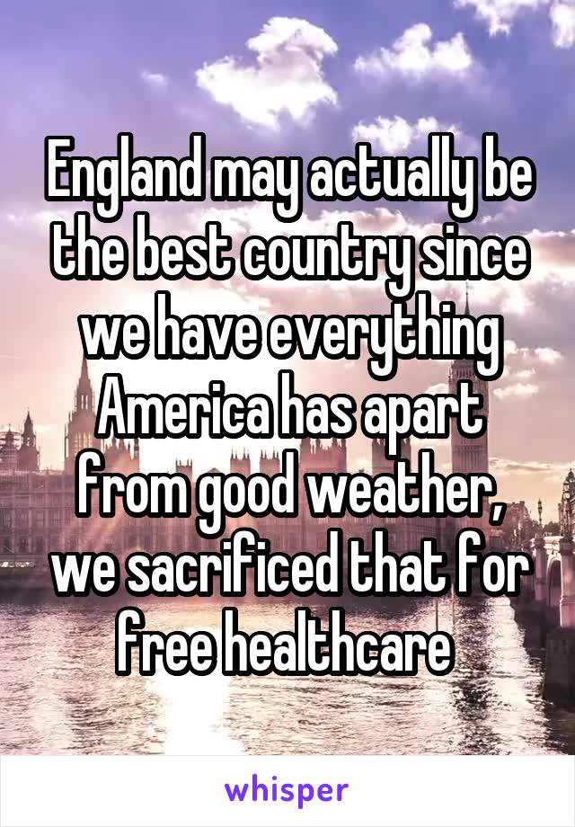 England may actually be the best country since we have everything America has apart from good weather, we sacrificed that for free healthcare 