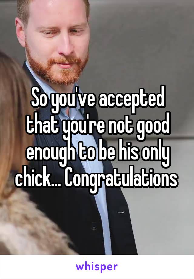 So you've accepted that you're not good enough to be his only chick... Congratulations 