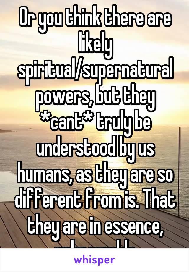 Or you think there are likely spiritual/supernatural powers, but they *cant* truly be understood by us humans, as they are so different from is. That they are in essence, unknowable