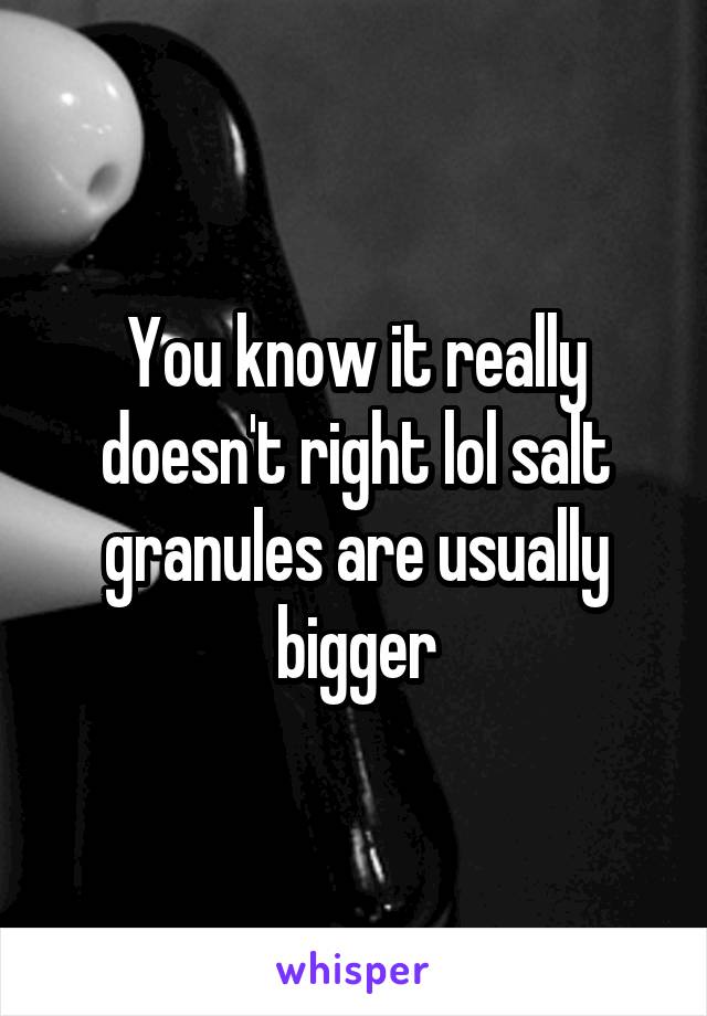 You know it really doesn't right lol salt granules are usually bigger