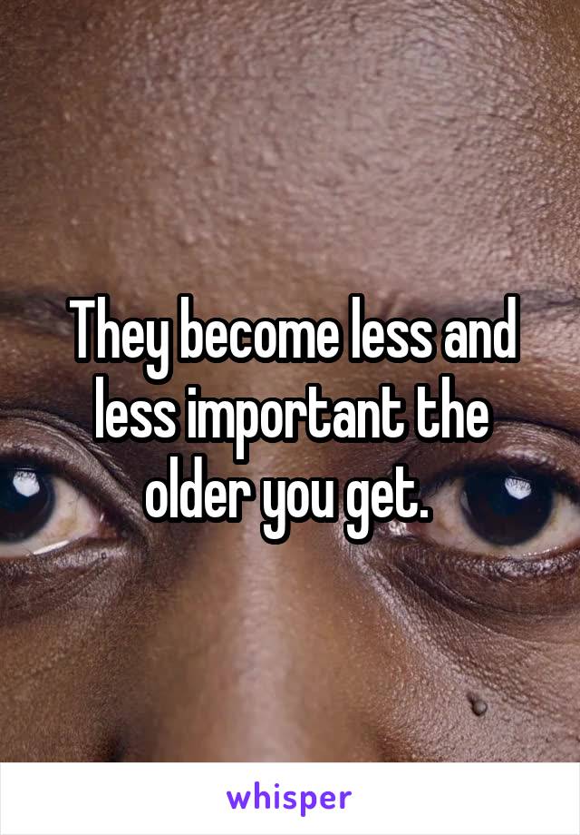 They become less and less important the older you get. 