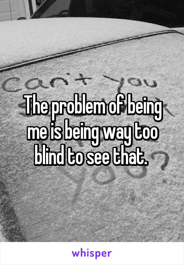 The problem of being me is being way too blind to see that. 