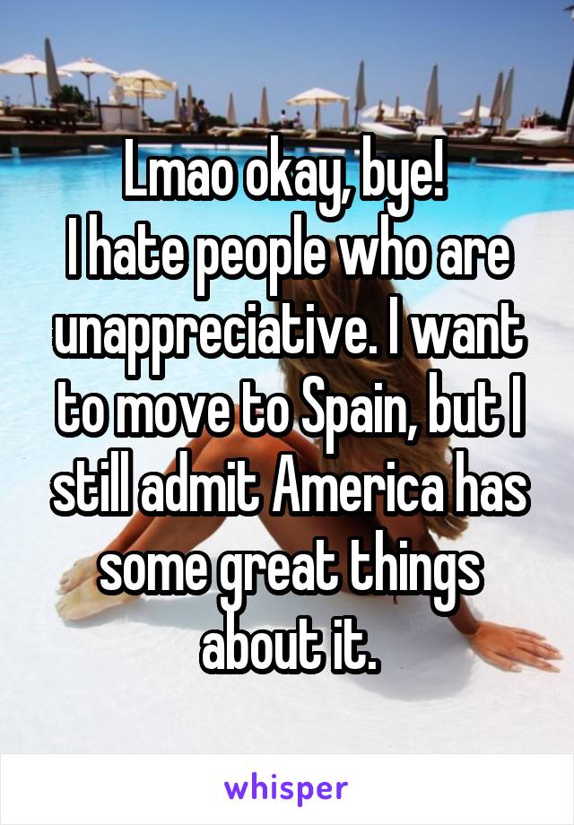 Lmao okay, bye! 
I hate people who are unappreciative. I want to move to Spain, but I still admit America has some great things about it.