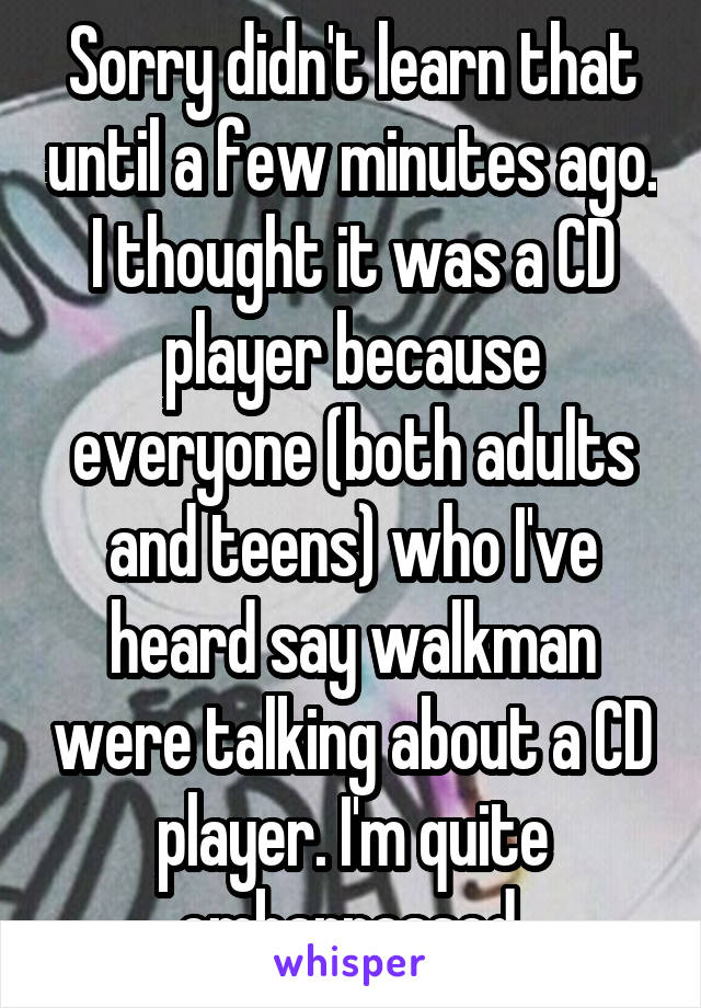 Sorry didn't learn that until a few minutes ago. I thought it was a CD player because everyone (both adults and teens) who I've heard say walkman were talking about a CD player. I'm quite embarrassed.