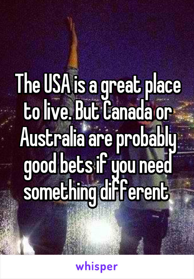 The USA is a great place to live. But Canada or Australia are probably good bets if you need something different 