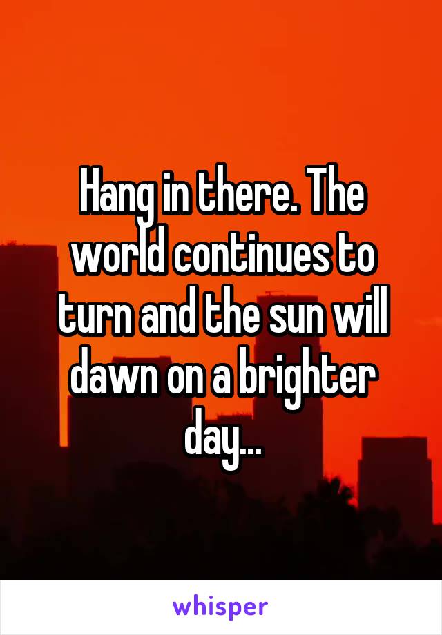 Hang in there. The world continues to turn and the sun will dawn on a brighter day...