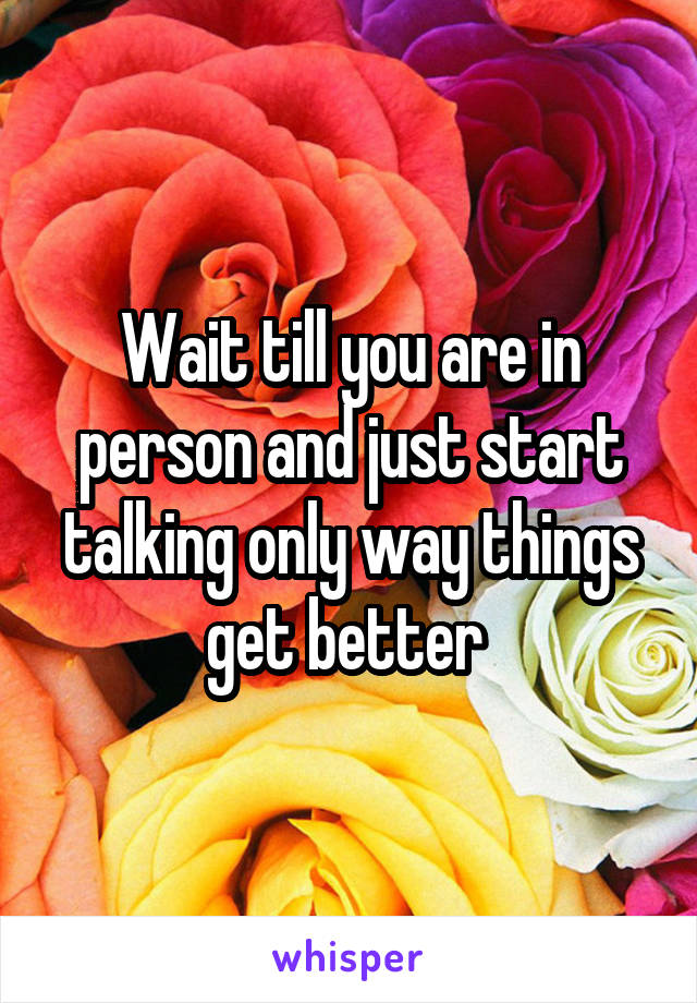 Wait till you are in person and just start talking only way things get better 