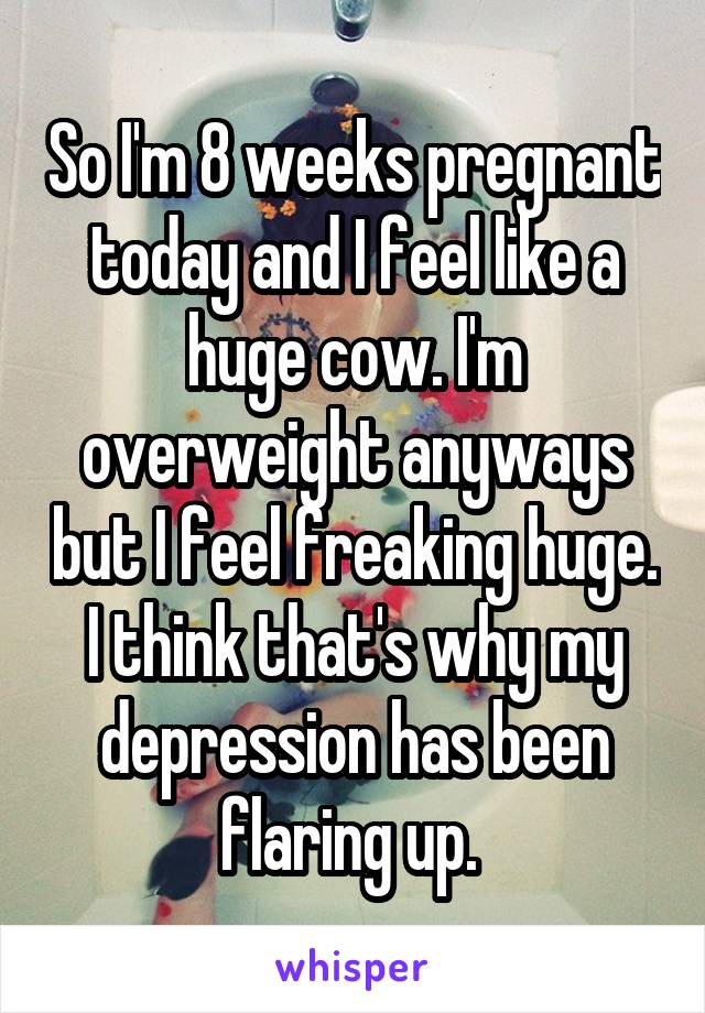 So I'm 8 weeks pregnant today and I feel like a huge cow. I'm overweight anyways but I feel freaking huge. I think that's why my depression has been flaring up. 